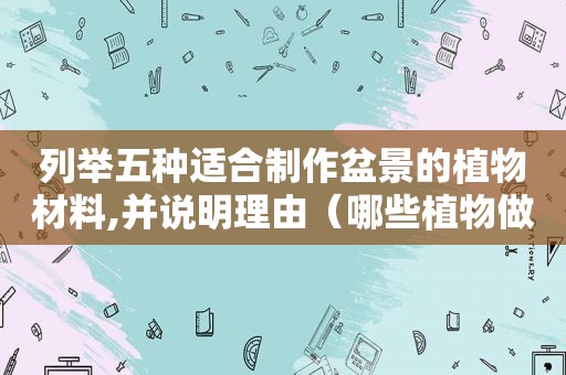 列举五种适合制作盆景的植物材料,并说明理由（哪些植物做盆景好看）