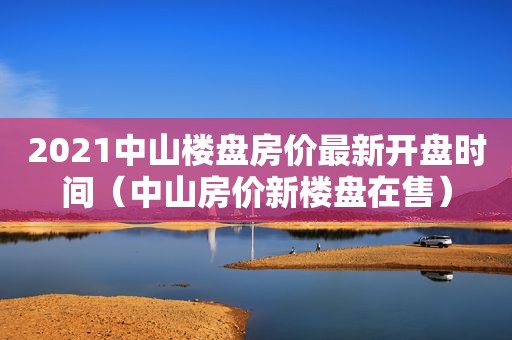 2021中山楼盘房价最新开盘时间（中山房价新楼盘在售）