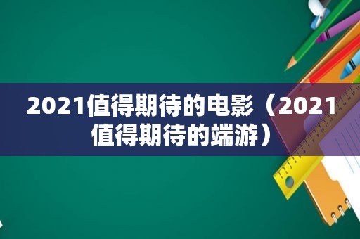 2021值得期待的电影（2021值得期待的端游）