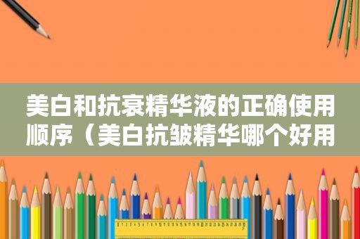 美白和抗衰精华液的正确使用顺序（美白抗皱精华哪个好用）