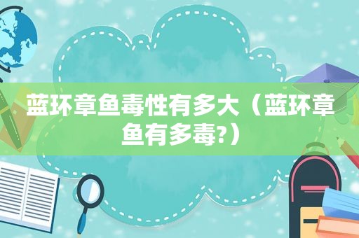 蓝环章鱼毒性有多大（蓝环章鱼有多毒?）