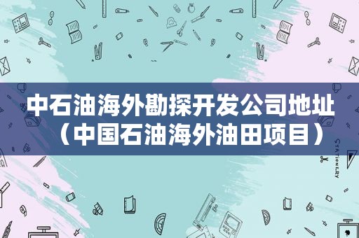 中石油海外勘探开发公司地址（中国石油海外油田项目）