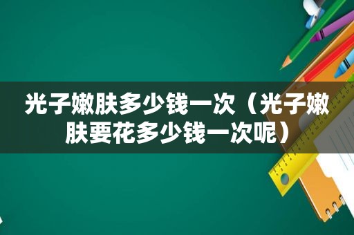 光子嫩肤多少钱一次（光子嫩肤要花多少钱一次呢）