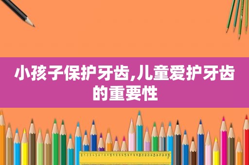 小孩子保护牙齿,儿童爱护牙齿的重要性