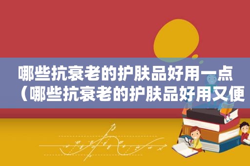 哪些抗衰老的护肤品好用一点（哪些抗衰老的护肤品好用又便宜）