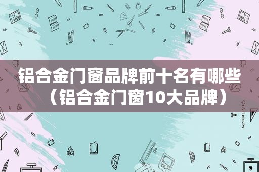 铝合金门窗品牌前十名有哪些（铝合金门窗10大品牌）
