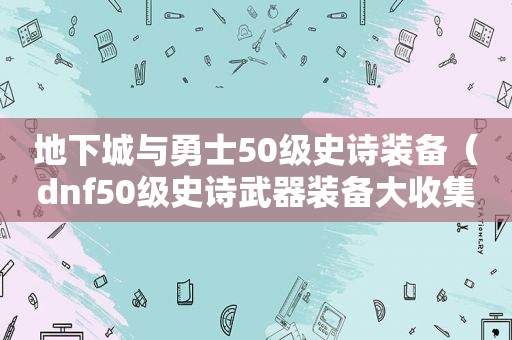 地下城与勇士50级史诗装备（dnf50级史诗武器装备大收集）