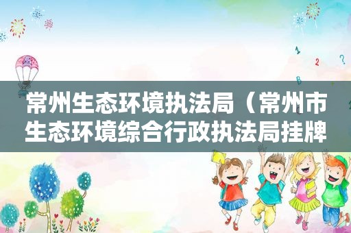 常州生态环境执法局（常州市生态环境综合行政执法局挂牌）