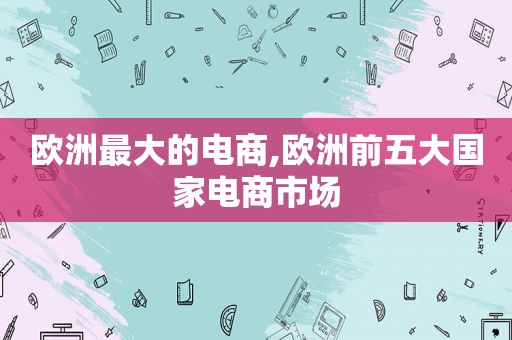 欧洲最大的电商,欧洲前五大国家电商市场