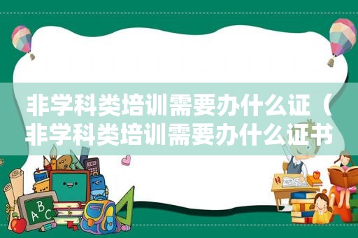 非学科类培训需要办什么证（非学科类培训需要办什么证书）