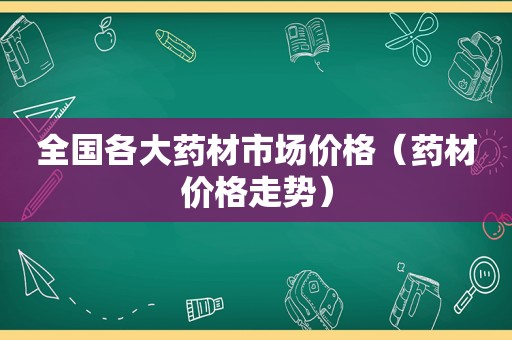 全国各大药材市场价格（药材价格走势）