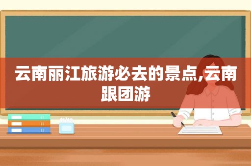 云南丽江旅游必去的景点,云南跟团游