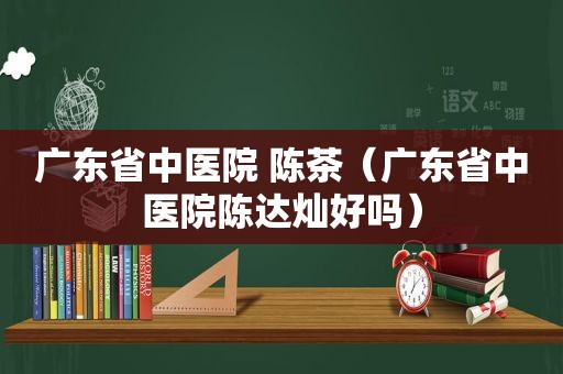 广东省中医院 陈茶（广东省中医院陈达灿好吗）