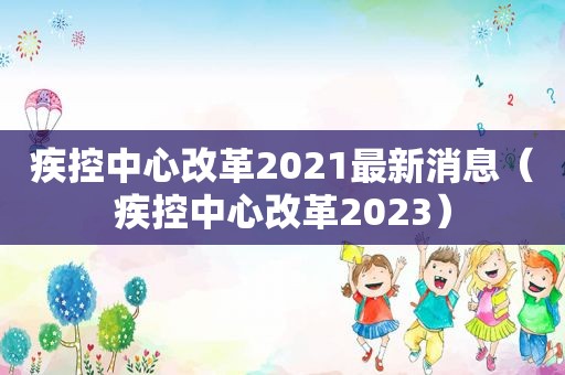 疾控中心改革2021最新消息（疾控中心改革2023）