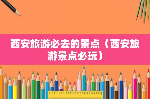 西安旅游必去的景点（西安旅游景点必玩）