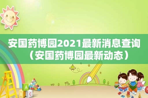 安国药博园2021最新消息查询（安国药博园最新动态）