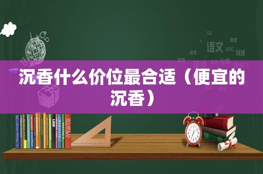 沉香什么价位最合适（便宜的沉香）