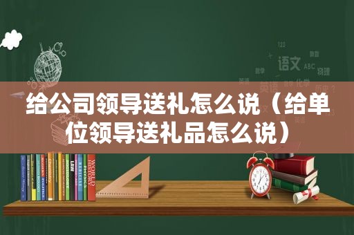 给公司领导送礼怎么说（给单位领导送礼品怎么说）