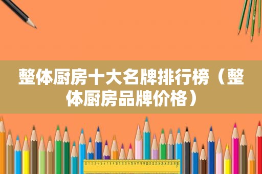 整体厨房十大名牌排行榜（整体厨房品牌价格）