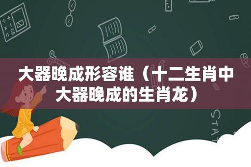 大器晚成形容谁（十二生肖中大器晚成的生肖龙）