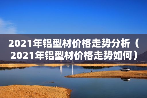 2021年铝型材价格走势分析（2021年铝型材价格走势如何）