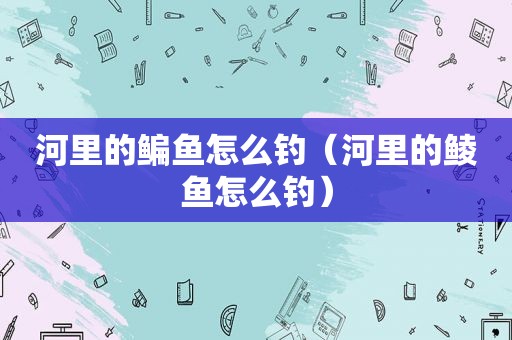 河里的鳊鱼怎么钓（河里的鲮鱼怎么钓）