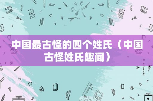 中国最古怪的四个姓氏（中国古怪姓氏趣闻）