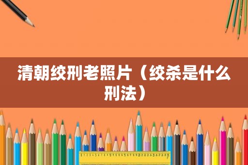 清朝绞刑老照片（绞杀是什么刑法）