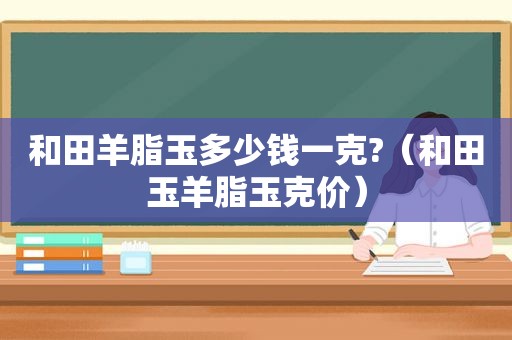 和田羊脂玉多少钱一克?（和田玉羊脂玉克价）