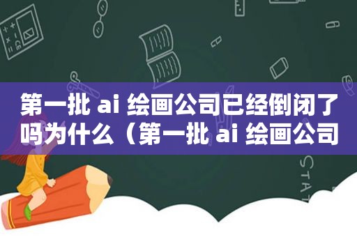 第一批 ai 绘画公司已经倒闭了吗为什么（第一批 ai 绘画公司已经倒闭了吗为什么呢）