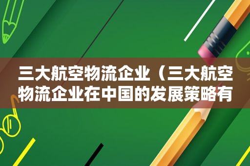 三大航空物流企业（三大航空物流企业在中国的发展策略有什么不同）