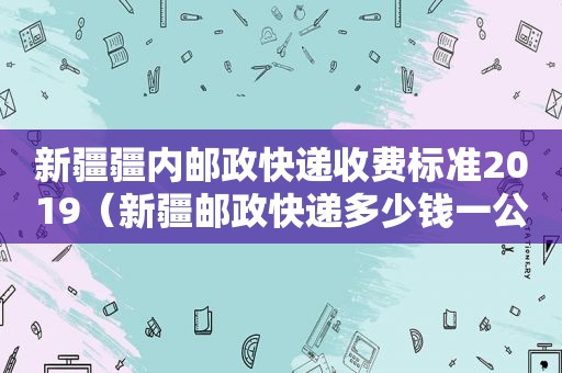 新疆疆内邮政快递收费标准2019（新疆邮政快递多少钱一公斤）