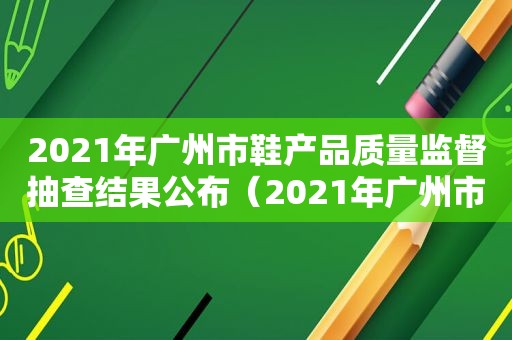 2021年广州市鞋产品质量监督抽查结果公布（2021年广州市鞋产品质量监督抽查结果查询）