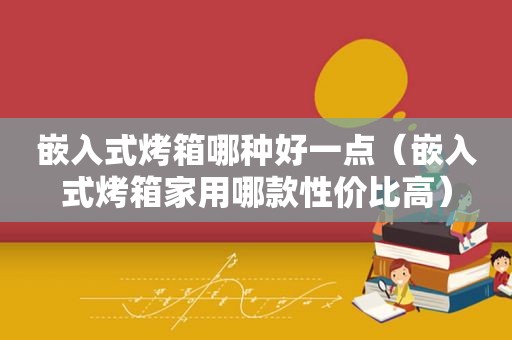 嵌入式烤箱哪种好一点（嵌入式烤箱家用哪款性价比高）