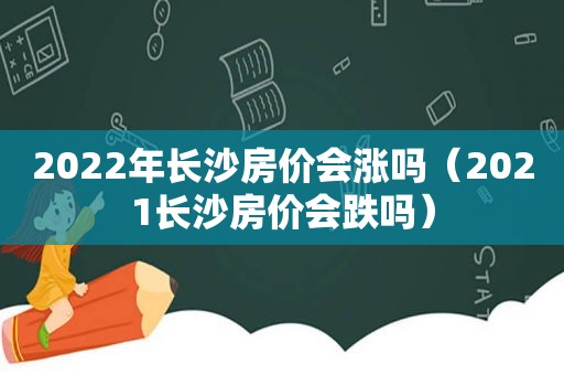 2022年长沙房价会涨吗（2021长沙房价会跌吗）