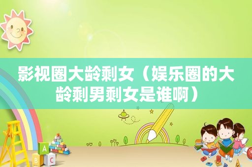 影视圈大龄剩女（娱乐圈的大龄剩男剩女是谁啊）