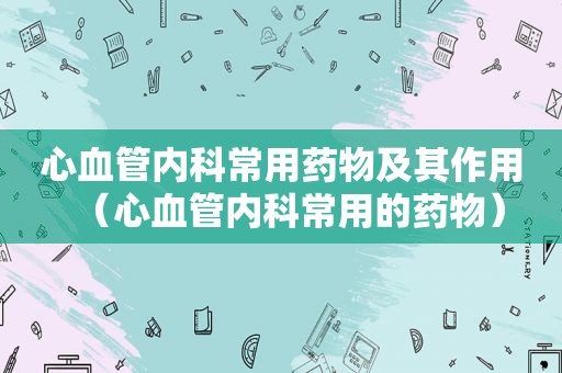 心血管内科常用药物及其作用（心血管内科常用的药物）
