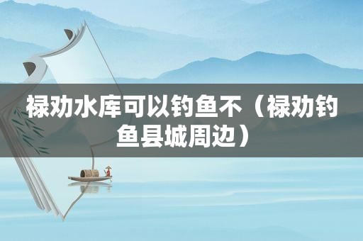 禄劝水库可以钓鱼不（禄劝钓鱼县城周边）