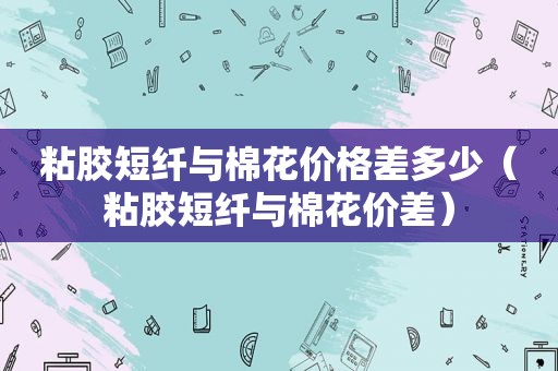 粘胶短纤与棉花价格差多少（粘胶短纤与棉花价差）