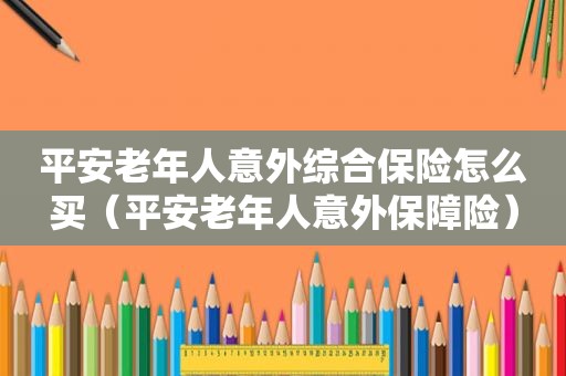 平安老年人意外综合保险怎么买（平安老年人意外保障险）