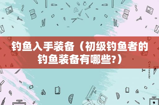 钓鱼入手装备（初级钓鱼者的钓鱼装备有哪些?）