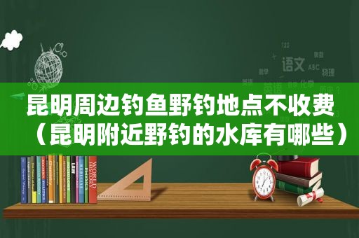 昆明周边钓鱼野钓地点不收费（昆明附近野钓的水库有哪些）