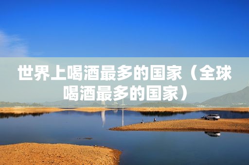 世界上喝酒最多的国家（全球喝酒最多的国家）