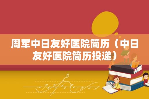周军中日友好医院简历（中日友好医院简历投递）