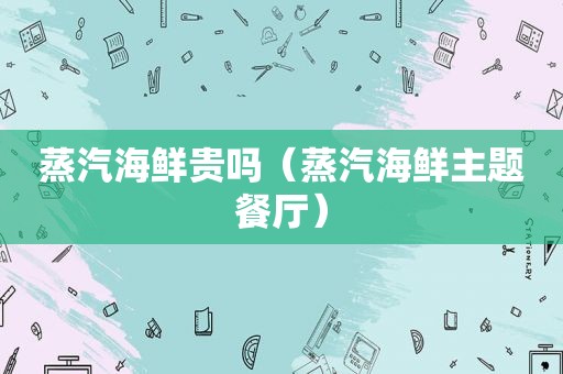 蒸汽海鲜贵吗（蒸汽海鲜主题餐厅）