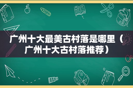 广州十大最美古村落是哪里（广州十大古村落推荐）