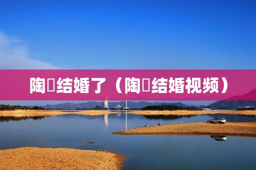 陶喆结婚了（陶喆结婚视频）