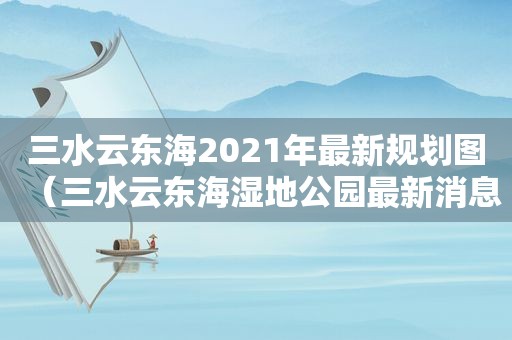 三水云东海2021年最新规划图（三水云东海湿地公园最新消息）
