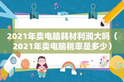 2021年卖电脑耗材利润大吗（2021年卖电脑税率是多少）