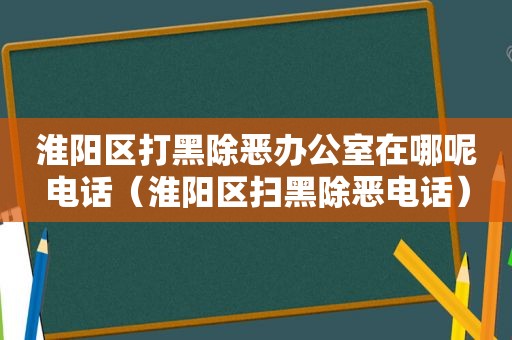 淮阳区打黑除恶办公室在哪呢电话（淮阳区扫黑除恶电话）